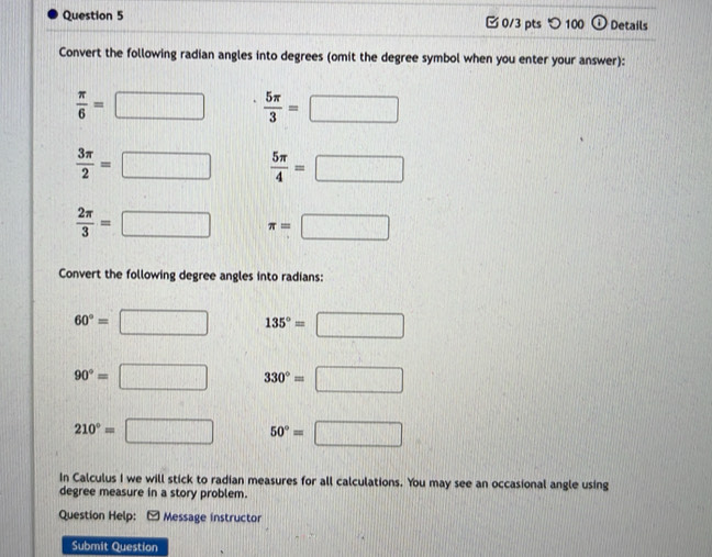 □ 0/3 pts つ 100 odot Details 
Convert the following radian angles into degrees (omit the degree symbol when you enter your answer):
 π /6 =□  5π /3 =□
 3π /2 =□  5π /4 =□
 2π /3 =□ π =□
Convert the following degree angles into radians:
60°= □ 135°=□
90°= □ 330°=□
210°= □ 50°=□
In Calculus I we will stick to radian measures for all calculations. You may see an occasional angle using 
degree measure in a story problem. 
Question Help: - Message instructor 
Submit Question