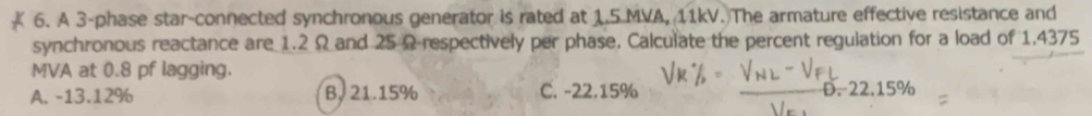 A 3 -phase star-connected synchronous generator is rated at 1.5 MVA, 11kV. The armature effective resistance and
synchronous reactance are 1.2 Ω and 25 Ω respectively per phase, Calculate the percent regulation for a load of 1.4375
MVA at 0.8 pf lagging.
A. -13.12% B. 21.15% C. -22.15% D. 22.15%