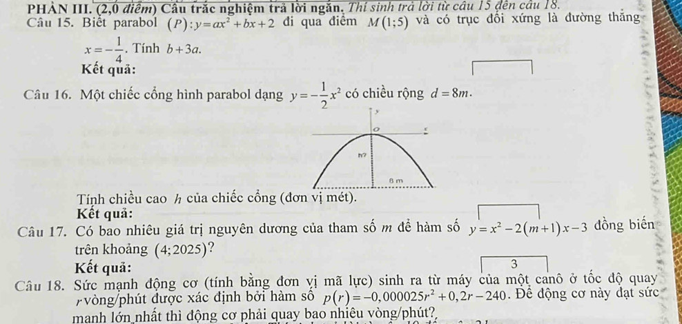 PHẢN III. (2,0 điểm) Cầu trắc nghiệm trả lời ngắn. Thí sinh trả lời từ câu 15 đến câu 18. 
Câu 15. Biểt parabol (P):y=ax^2+bx+2 đi qua điểm M (1;5) và có trục đổi xứng là đường thắng
x=- 1/4 . Tính b+3a. 
Kết quả: 
Câu 16. Một chiếc cổng hình parabol dạng y=- 1/2 x^2 có chiều rộng d=8m. 
Tính chiều cao h của chiếc cổng (đơn vị mét). 
Kết quả: 
Câu 17. Có bao nhiêu giá trị nguyên dương của tham số m để hàm số y=x^2-2(m+1)x-3 đồng biến 
trên khoảng ( 4;2025) ? 
Kết quả: 
3 
Câu 18. Sức mạnh động cơ (tính bằng đơn vị mã lực) sinh ra từ máy của một canô ở tốc độ quay 
vòng/phút được xác định bởi hàm số p(r)=-0,000025r^2+0,2r-240. Để động cơ này đạt sức 
manh lớn nhất thì động cơ phải quay bao nhiêu vòng/phút?,