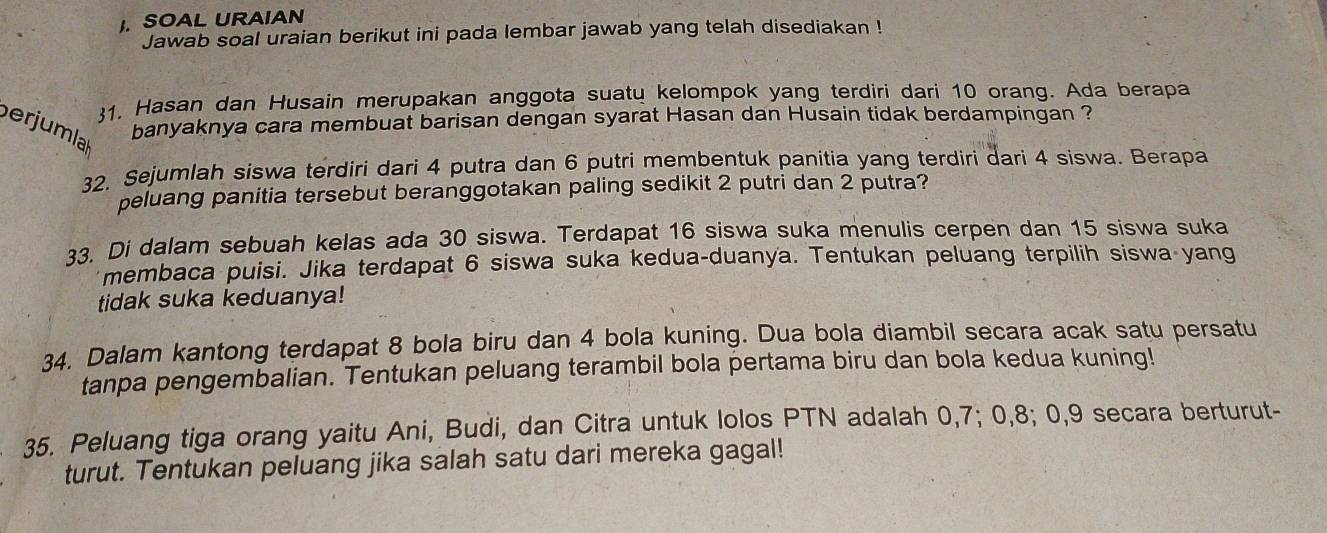 SOAL URAIAN 
Jawab soal uraian berikut ini pada lembar jawab yang telah disediakan ! 
31. Hasan dan Husain merupakan anggota suatu kelompok yang terdiri dari 10 orang. Ada berapa 
banyaknya cara membuat barisan dengan syarat Hasan dan Husain tidak berdampingan ? 
perjumlal 
32. Sejumlah siswa terdiri dari 4 putra dan 6 putri membentuk panitia yang terdiri dari 4 siswa. Berapa 
peluang panitia tersebut beranggotakan paling sedikit 2 putri dan 2 putra? 
33. Di dalam sebuah kelas ada 30 siswa. Terdapat 16 siswa suka menulis cerpen dan 15 siswa suka 
membaca puisi. Jika terdapat 6 siswa suka kedua-duanya. Tentukan peluang terpilih siswa yang 
tidak suka keduanya! 
34. Dalam kantong terdapat 8 bola biru dan 4 bola kuning. Dua bola diambil secara acak satu persatu 
tanpa pengembalian. Tentukan peluang terambil bola pertama biru dan bola kedua kuning! 
35. Peluang tiga orang yaitu Ani, Budi, dan Citra untuk lolos PTN adalah 0, 7; 0, 8; 0, 9 secara berturut- 
turut. Tentukan peluang jika salah satu dari mereka gagal!