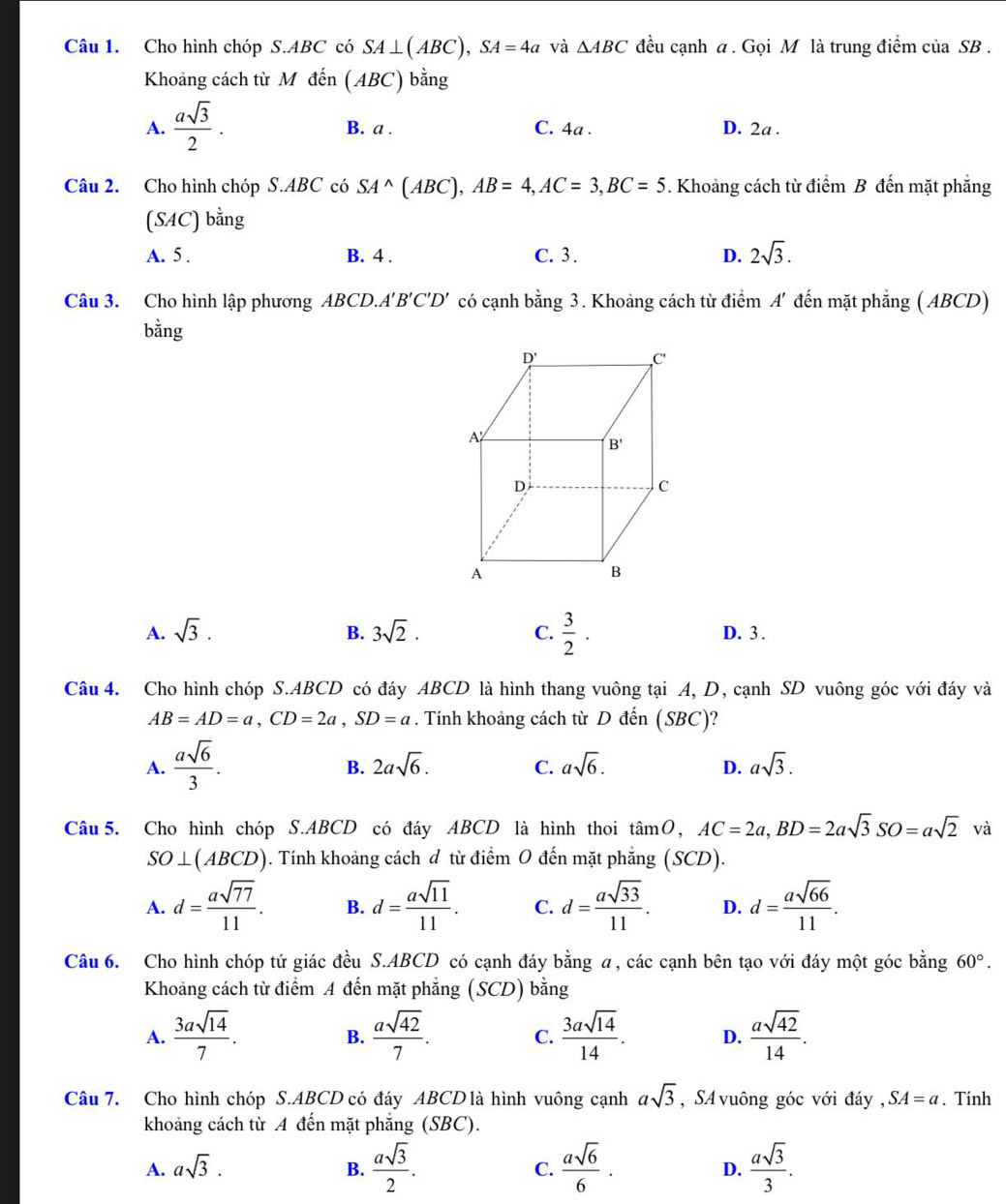 Cho hình chóp S.ABC có SA⊥ (ABC),SA=4a và △ ABC đều cạnh a . Gọi M là trung điểm của SB .
Khoảng cách từ Mdhat en(ABC)bhat ang
A.  asqrt(3)/2 . B. a . C. 4a . D. 2a .
Câu 2. Cho hình chóp S.ABC có SA^(wedge)(A 4BC ),AB=4,AC=3,BC=5. Khoảng cách từ điểm B đến mặt phẳng
(SAC)bing
A. 5 . B. 4 . C. 3 . D. 2sqrt(3).
Câu 3. Cho hình lập phương ABCD.A'' B'C'D' có cạnh bằng 3. Khoảng cách từ điểm A' đến mặt phẳng ( ABCD)
bằng
D'
C
A
B'
D
C
A
B
A. sqrt(3). B. 3sqrt(2)· C.  3/2 . D. 3 .
Câu 4. Cho hình chóp S.ABCD có đáy ABCD là hình thang vuông tại A, D, cạnh SD vuông góc với đáy và
AB=AD=a,CD=2a,SD=a. Tính khoảng cách từ D đến (SBC)?
A.  asqrt(6)/3 .
B. 2asqrt(6). C. asqrt(6). D. asqrt(3).
Câu 5. Cho hình chóp S.ABCD có đáy ABCD là hình thoi tan O,AC=2a,BD=2asqrt(3)SO=asqrt(2) và
SO⊥ (ABCD) ). Tính khoảng cách đ từ điểm O đến mặt phẳng (SCD).
A. d= asqrt(77)/11 . B. d= asqrt(11)/11 . C. d= asqrt(33)/11 . D. d= asqrt(66)/11 .
Câu 6. Cho hình chóp tứ giác đều S.ABCD có cạnh đáy bằng a, các cạnh bên tạo với đáy một góc bằng 60°.
Khoảng cách từ điểm A đến mặt phẳng (SCD) bằng
A.  3asqrt(14)/7 .  asqrt(42)/7 . C.  3asqrt(14)/14 . D.  asqrt(42)/14 .
B.
Câu 7. Cho hình chóp S.ABCD có đáy ABCD là hình vuông cạnh asqrt(3) , SA  vuông góc với đáy , SA=a. Tính
khoảng cách từ A đến mặt phẳng (SBC).
A. asqrt(3). C.  asqrt(6)/6 . D.  asqrt(3)/3 .
B.  asqrt(3)/2 .