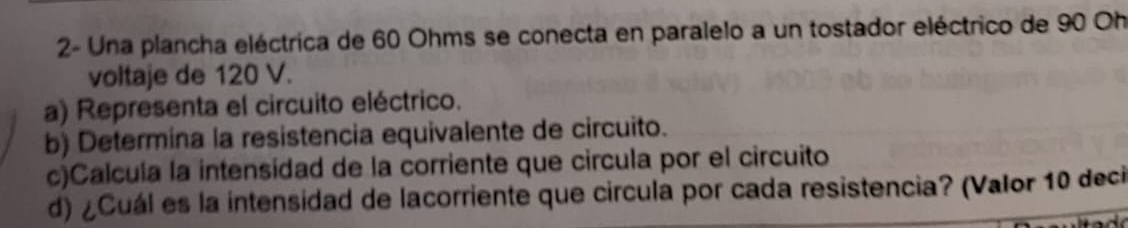 2- Una plancha eléctrica de 60 Ohms se conecta en paralelo a un tostador eléctrico de 90 Oh
voltaje de 120 V. 
a) Representa el circuito eléctrico. 
b) Determina la resistencia equivalente de circuito. 
c)Calcula la intensídad de la corriente que circula por el circuito 
d) ¿Cuál es la intensidad de lacorriente que circula por cada resistencia? (Valor 10 deci