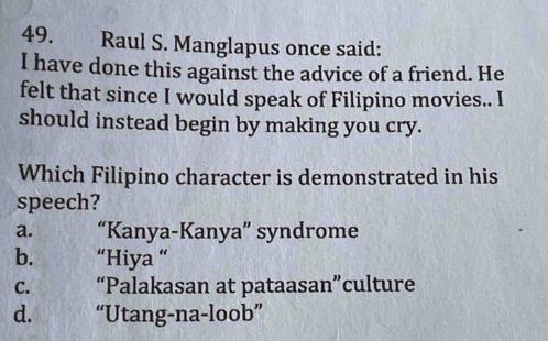 Raul S. Manglapus once said:
I have done this against the advice of a friend. He
felt that since I would speak of Filipino movies.. I
should instead begin by making you cry.
Which Filipino character is demonstrated in his
speech?
a. “Kanya-Kanya” syndrome
b. “Hiya “
C. “Palakasan at pataasan”culture
d. “Utang-na-loob”