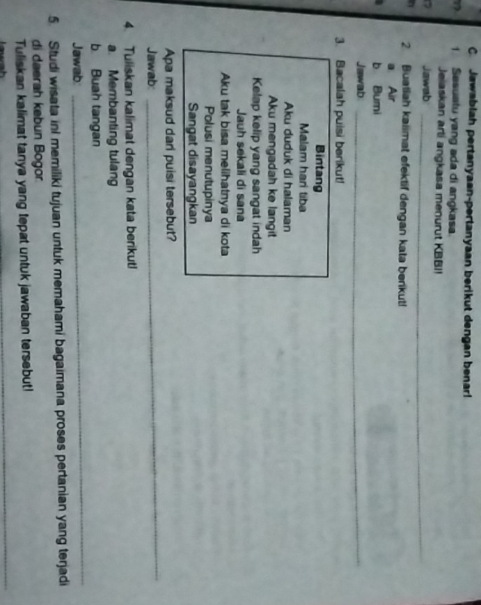 Jawablah pertanyaan-pertanyaan berikut dengan benarl 
1 1 Sesuatu yang ada di angkasa. 
Jelaskan arti angkasa menurut KBBI! 
Jawab_ 
n 2 Buatiah kaiimat efektif dengan kata benkut! 
a Air 
b Bumi 
Jawab_ 
_ 
3. Bacalah puisi berikut! 
Bintang 
Malam harí tiba 
Aku duduk di halaman 
Aku mengadah ke langit 
Kelap kelip yang sangat indah 
Jauh sekali di sana 
Aku tak bisa melihatnya di kota 
Polusi menutupinya 
Sangat disayangkan 
Apa maksud dari puisi tersebut? 
Jawab: 
_ 
4. Tuliskan kalimat dengan kata berikut! 
a. Membanting tulang 
_ 
b Buah tangan 
Jawab 
5. Studi wisata inI memiliki tujuan untuk memahami bagaimana proses pertanian yang terjadi 
di daerah kebun Bogor 
Tuliskan kalimat tanya yang tepat untuk jawaban tersebut! 
h 
_