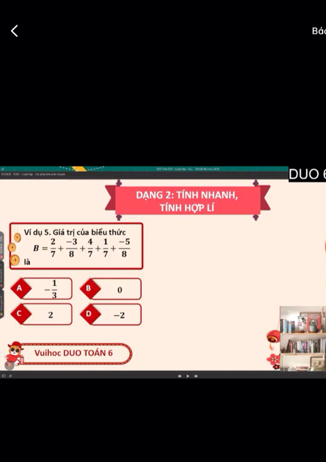 Bá
DUO
DẠNG 2: TÍNH NHANH,
tÍnH Hợp lí
Ví dụ 5. Giá trị của biểu thức
B= 2/7 + (-3)/8 + 4/7 + 1/7 + (-5)/8 
là
A - 1/3  B 0
C 2 D -2
Vuihoc DUO TOÁN 6