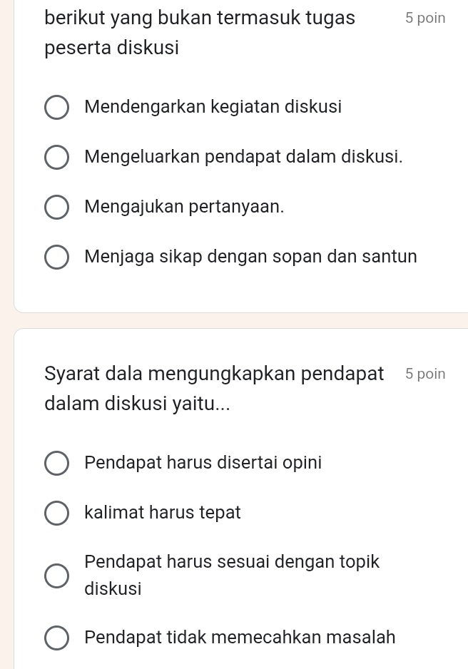 berikut yang bukan termasuk tugas 5 poin
peserta diskusi
Mendengarkan kegiatan diskusi
Mengeluarkan pendapat dalam diskusi.
Mengajukan pertanyaan.
Menjaga sikap dengan sopan dan santun
Syarat dala mengungkapkan pendapat 5 poin
dalam diskusi yaitu...
Pendapat harus disertai opini
kalimat harus tepat
Pendapat harus sesuai dengan topik
diskusi
Pendapat tidak memecahkan masalah