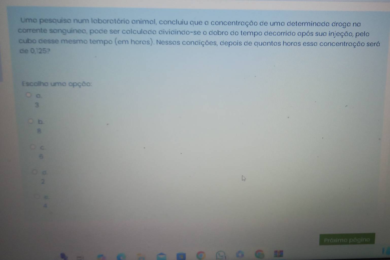 Umo pesquisa num laboratório animal, concluiu que a concentração de uma determinada droga na
corrente sanguínea, pode ser calculada dividindo-se o dobro do tempo decorrido após sua injeção, pelo
cubo desse mesmo tempo (em horas). Nessas condições, depois de quantas horas essa concentração será
de 0,125?
Escolha uma opção:
C.
3
b.
B
C.
6
d.
2
e.
4
Próximo pógino