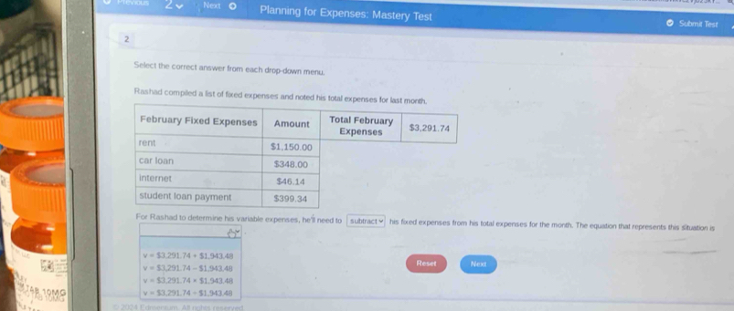 Next Planning for Expenses: Mastery Test Submit Test
2
Select the correct answer from each drop-down menu.
Rashad compiled a list of fixed expenses and noted his tota
For Rashad to determine his variable expenses, he'll need to subtract≌ his fixed expenses from his total expenses for the month. The equation that represents this situation is
v=$3,291.74+$1,943.48 Reset Next
v=$3,291.74-$1.943.48
v=$3,291.74* $1,943.48
v=$3,291.74+$1.943.48