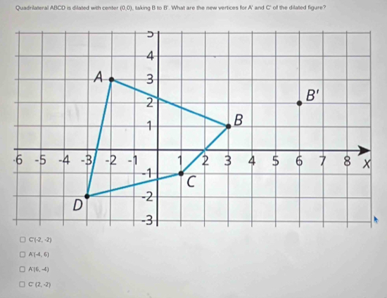 Quadrilateral ABCD is dilated with center (0,0) taking B to  '. What are the new vertices for A' and C' of the dilated figure?
A'(-4,6)
A'(6,-4)
C(2,-2)