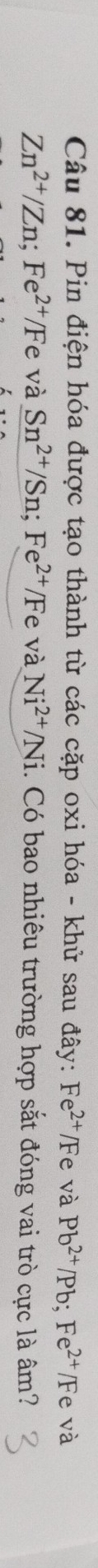 Pin điện hóa được tạo thành từ các cặp oxi hóa - khử sau đây: Fe^(2+)/Fe và Pb^(2+)/Pb; Fe^(2+)/F e và
Zn^(2+)/Zn; Fe^(2+)/Fe và Sn^(2+)/Sn; Fe^(2+)/F e và Ni^(2+)/Ni 1. Có bao nhiêu trường hợp sắt đóng vai trò cực là âm?