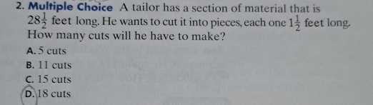 A tailor has a section of material that is
28 1/2  feet long. He wants to cut it into pieces, each one 1 1/2  feet long.
How many cuts will he have to make?
A. 5 cuts
B. 11 cuts
C. 15 cuts
D. 18 cuts