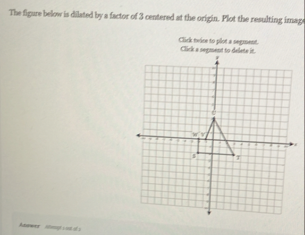 The figure below is dilated by a factor of 3 centered at the origin. Plot the resulting image 
Click twice to plot a segment. 
Click a sogment to delete it.
y
ε
U
W[V
a + 4 1 6 9 z
T
7
τ
4
f
9
Atwer iempt s out of 2