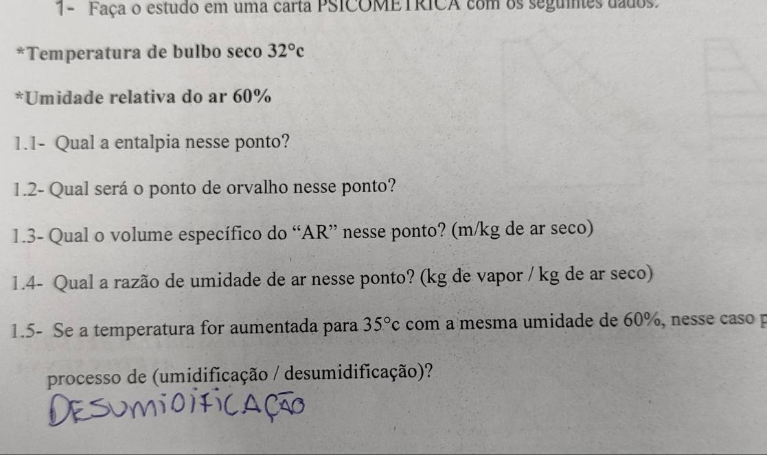 1- Faça o estudo em uma carta PSICOMETRICA com os seguies dados. 
*Temperatura de bulbo seco 32°c
*Umidade relativa do ar 60%
1.1- Qual a entalpia nesse ponto? 
1.2- Qual será o ponto de orvalho nesse ponto? 
1.3- Qual o volume específico do “AR” nesse ponto? (m/kg de ar seco) 
1.4- Qual a razão de umidade de ar nesse ponto? (kg de vapor / kg de ar seco) 
1.5- Se a temperatura for aumentada para 35°c com a mesma umidade de 60%, nesse caso p 
processo de (umidificação / desumidificação)?