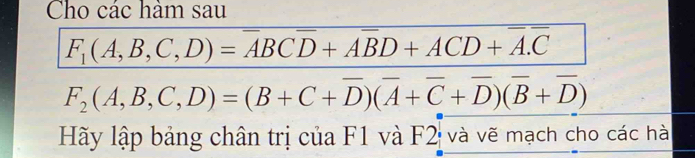 Cho các hàm sau
F_1(A,B,C,D)=overline ABCoverline D+Aoverline BD+ACD+overline A.overline C
F_2(A,B,C,D)=(B+C+overline D)(overline A+overline C+overline D)(overline B+overline D)
Hãy lập bảng chân trị của F1 và F2 và vẽ mạch cho các hà