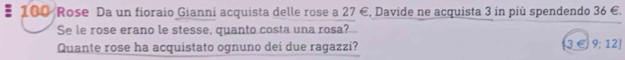 100 Rose Da un fioraio Gianni acquista delle rose a 27 €, Davide ne acquista 3 in più spendendo 36 €. 
Se le rose erano le stesse, quanto costa una rosa? 
Quante rose ha acquistato ognuno dei due ragazzi? 3C 9:12