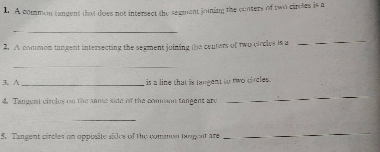 A common tangent that does not intersect the segment joining the centers of two circles is a 
_ 
2. A common tangent intersecting the segment joining the centers of two circles is a 
_ 
_ 
3. A _is a line that is tangent to two circles. 
4. Tangent circles on the same side of the common tangent are 
_ 
_ 
5. Tangent circles on opposite sides of the common tangent are 
_