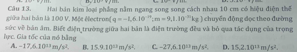 10° 10°
Câu 13. Hai bản kim loại phẳng nằm ngang song song cách nhau 10 cm có hiệu điện thế
giữa hai bản là 100 V. Một êlectron (q=-1,6.10^(-19); m=9,1.10^(-31)kg) chuyển động dọc theo đường
sức về bản âm. Biết điện trường giữa hai bản là điện trường đều và bỏ qua tác dụng của trọng
lực. Gia tốc của nó bằng
A. -17, 6.10^(13)m/s^2. B. 15.9.10^(13)m/s^2. C. -27, 6.10^(13)m/s^2. D. 15, 2.10^(13)m/s^2.