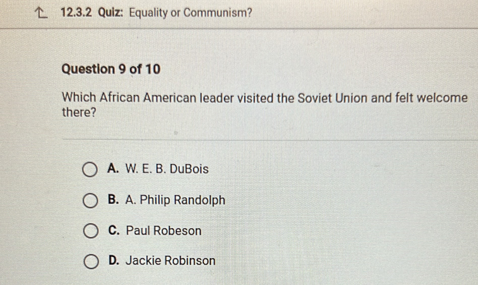 Equality or Communism?
Question 9 of 10
Which African American leader visited the Soviet Union and felt welcome
there?
A. W. E. B. DuBois
B. A. Philip Randolph
C. Paul Robeson
D. Jackie Robinson