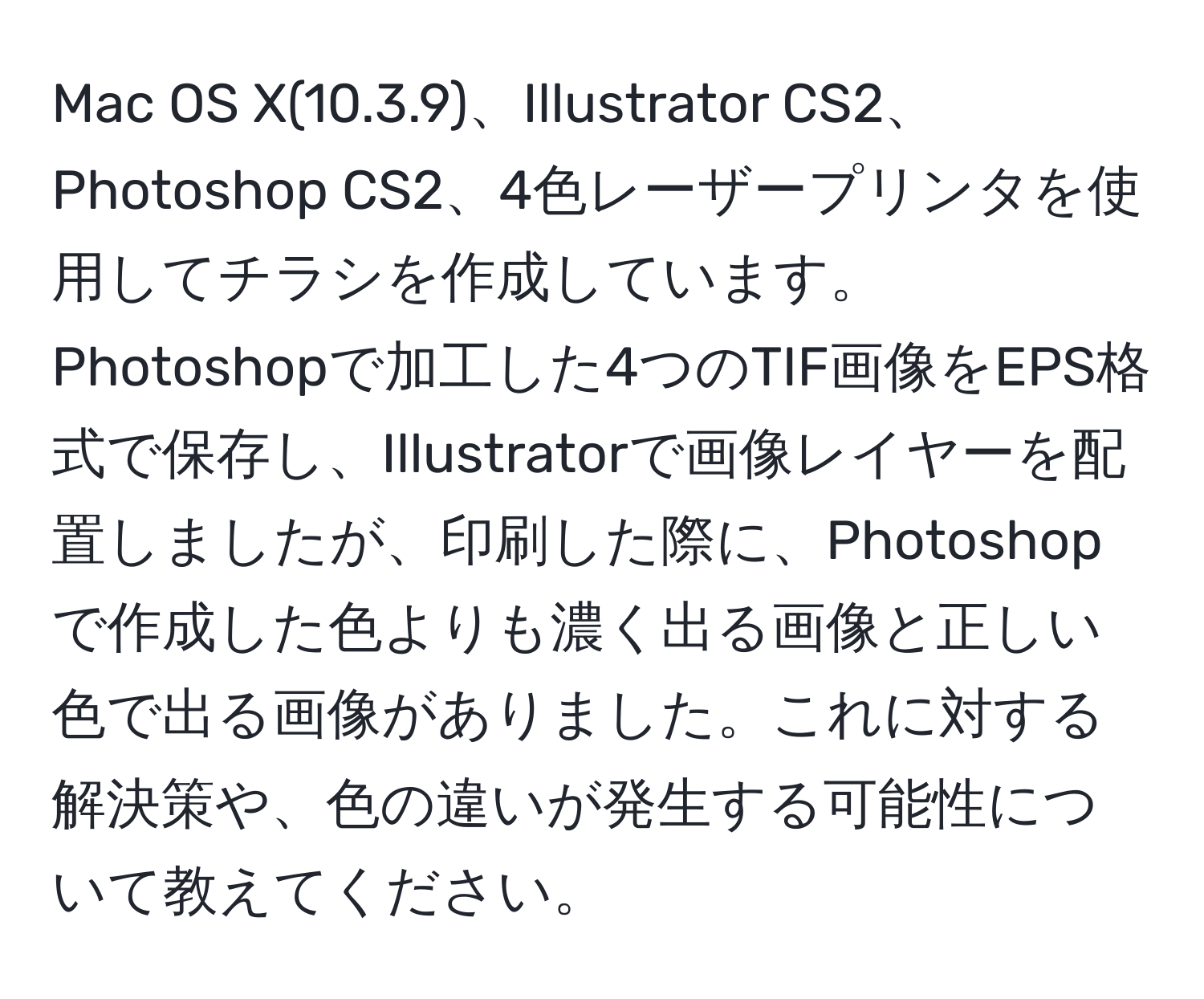 Mac OS X(10.3.9)、Illustrator CS2、Photoshop CS2、4色レーザープリンタを使用してチラシを作成しています。Photoshopで加工した4つのTIF画像をEPS格式で保存し、Illustratorで画像レイヤーを配置しましたが、印刷した際に、Photoshopで作成した色よりも濃く出る画像と正しい色で出る画像がありました。これに対する解決策や、色の違いが発生する可能性について教えてください。