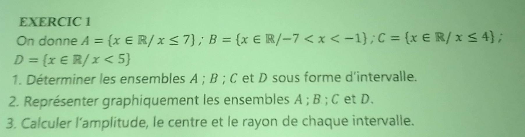 EXERCIC 1 
On donne A= x∈ R/x≤ 7; B= x∈ R/-7 ; C= x∈ R/x≤ 4.
D= x∈ R/x<5
1. Déterminer les ensembles A; B; C et D sous forme d'intervalle. 
2. Représenter graphiquement les ensembles A; B; C et D. 
3. Calculer l’amplitude, le centre et le rayon de chaque intervalle.