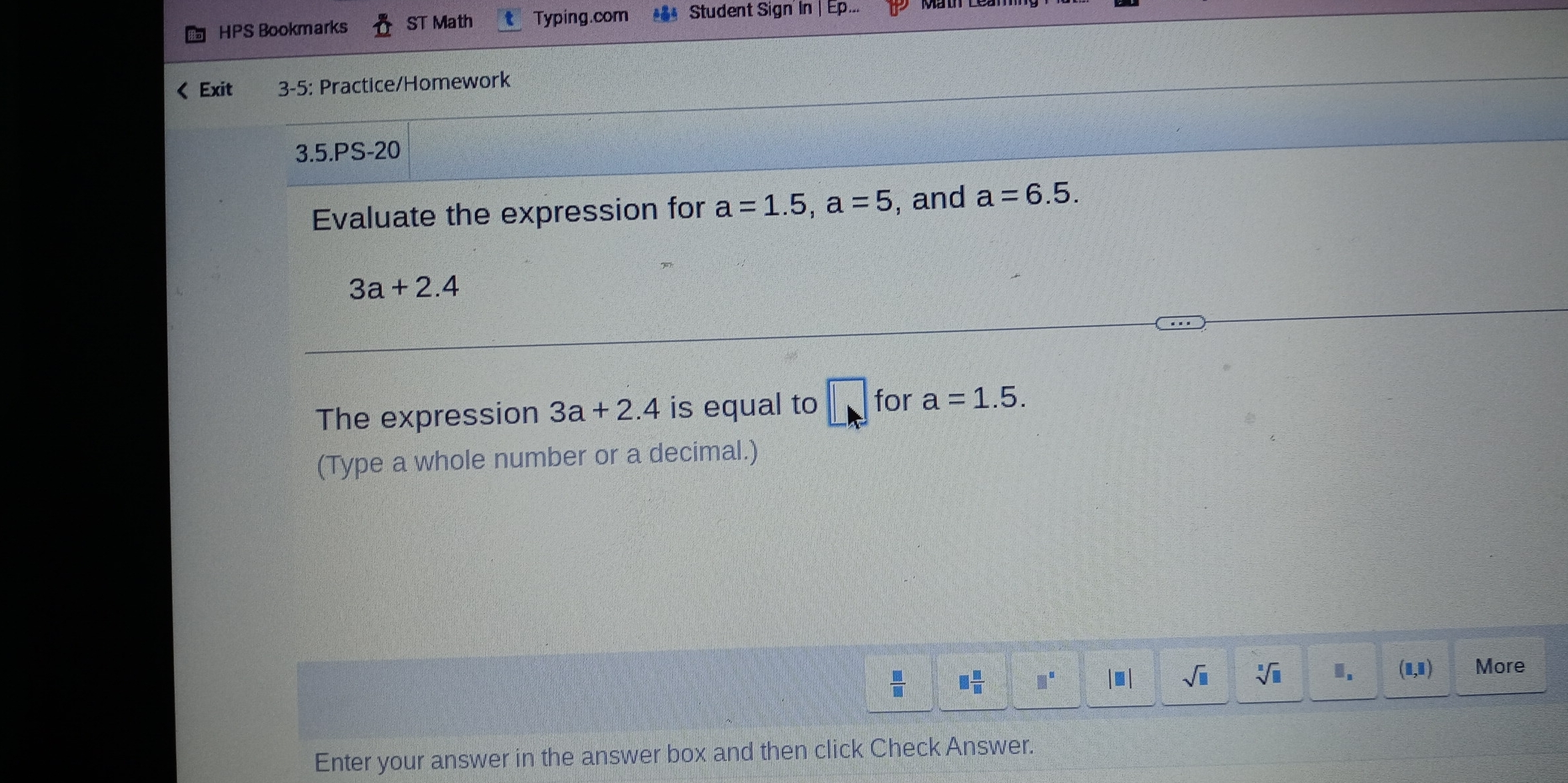 HPS Bookmarks ST Math Typing.com ** Student Sign' In | Ep...
a=1.5, a=5 , and a=6.5.
3a+2.4
The expression 3a+2.4 is equal to □ for a=1.5. 
(Type a whole number or a decimal.) 
 □ /□   □  □ /□   □^(□) |□ | sqrt(□ ) sqrt[□](□ ) I. (1,1) More 
Enter your answer in the answer box and then click Check Answer.