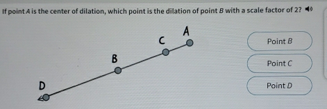 If point A is the center of dilation, which point is the dilation of point B with a scale factor of 2? •
A
C Point B
B
Point C
D Point D