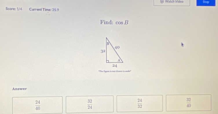 Watch Video Stop
Score: 1/4 Current Time: 25.9
Find: cos B
"The figure is not drawn to scale"
Answer
 24/40 
 32/24 
 24/32 
 32/40 