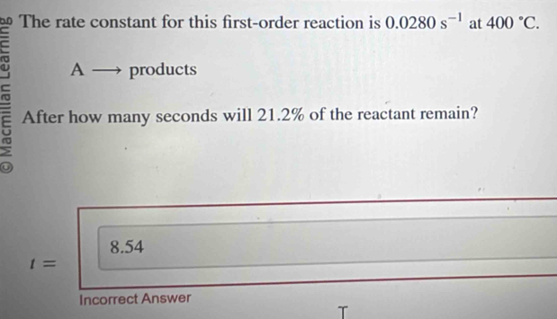 0.0 The rate constant for this first-order reaction is 0.0280s^(-1) at 400°C.
A - products
After how many seconds will 21.2% of the reactant remain?
8.54
t=
Incorrect Answer