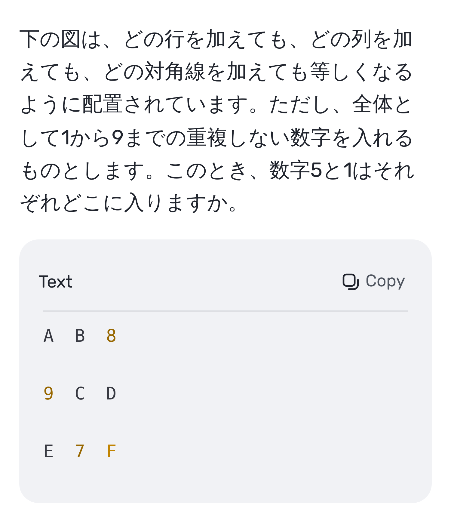 下の図は、どの行を加えても、どの列を加えても、どの対角線を加えても等しくなるように配置されています。ただし、全体として1から9までの重複しない数字を入れるものとします。このとき、数字5と1はそれぞれどこに入りますか。

```
A  B  8

9  C  D

E  7  F
```