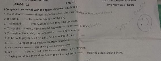 English 
GRADE- 12 Time Allowed(3) hours 
I.Complete th sentences with the appropriate words.(10-mark²) 
1. If a student e _difficulties in his school , he may fee disappointed a meb ae 
2. It is not a_ to swim in this part of the bay. 
3. The main d_ with destops is that they take up space 
4. To acquire manners , home may be regarded as the b---- 
- of them 
5. Throughout the crisis , she remained s--------- and in control 
6. As he could pay back all his debt, he is now out of the r----- 
7. S_ is regarded as positive emotion in society. 
8. He is never m-----_-- about his good achievements. 
9. In p_ if you are red , you are a true leftist , a communist . 
10. Saying and doing of children depends on hearing and s . from the elders around them.