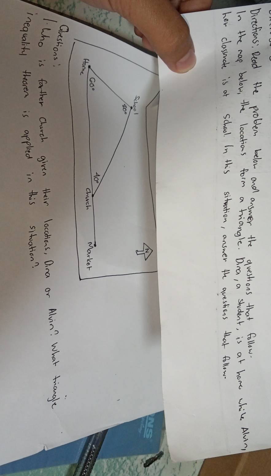 Directions: Dead the problem below and answer the questions that follow. 
In the map below, the locations form a triangle. Dina, a student, is at hone while Alvin 
her classmate is at school. In this situation, answer the questions that follow 
N 
School
60°
40°
chuch Marker 
Home 
Questions: 
1.Who is farther Church given their locations, Dina or Alvin? What triangle 
inequalify theoren is appleed in this siduation?