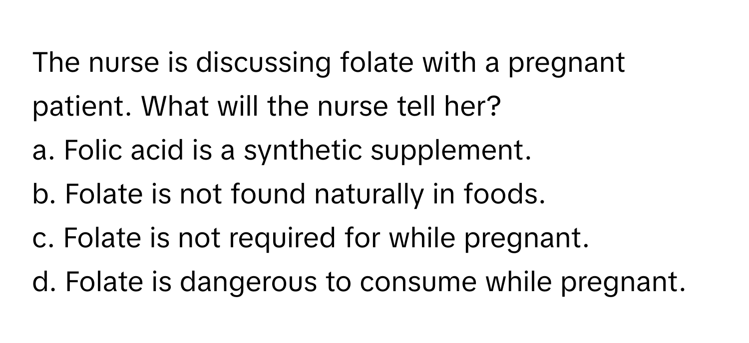 The nurse is discussing folate with a pregnant patient. What will the nurse tell her?

a. Folic acid is a synthetic supplement.
b. Folate is not found naturally in foods.
c. Folate is not required for while pregnant.
d. Folate is dangerous to consume while pregnant.