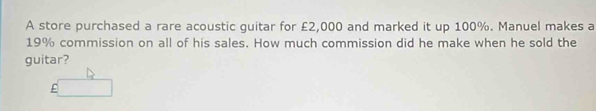 A store purchased a rare acoustic guitar for £2,000 and marked it up 100%. Manuel makes a
19% commission on all of his sales. How much commission did he make when he sold the 
guitar?
£□