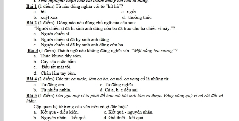 Trác nghiệm: chộn chứ cái trước môt y êm chó là đũng.
Bài 1 (1 điểm) Từ nào đồng nghĩa với từ “hít hà”?
a. hit c. ngui
b. xuýt xoa d. thưởng thức
Bài 2 (1 điểm) Dòng nào nêu đúng chủ ngữ của câu sau:
“Người chiến sĩ đã hi sinh anh dũng cứu ba đã trao cho ba chiếc ví này.”?
a. Người chiến sĩ
b. Người chiến sĩ đã hy sinh anh dũng
c. Người chiến sĩ đã hy sinh anh dũng cứu ba
Bài 3 (1 điểm) Thành ngữ nào không đồng nghĩa với “Một nắng hai sương”?
a. Thức khuya dậy sớm.
b. Cảy sâu cuốc bẫm.
c. Đầu tắt mặt tối.
d. Chân lẩm tay bùn.
Bài 4 (1 điểm) Các từ: ca nước, làm ca ba, ca mổ, ca vọng cổ là những từ:
a.Từ đồng âm. c. Từ đồng nghĩa
b. Từ nhiều nghĩa. d. Cả a, b, c đều sai
Bài 5 (1 điểm) Lúa gạo quý vì ta phải đổ bao mồ hôi mới làm ra được. Vàng cũng quý vì nó rất đắt và
hiêm.
Cặp quan hệ từ trong câu văn trên có gì đặc biệt?
a. Kết quả - điều kiện. c. Kết quả - nguyên nhân.
b. Nguyên nhân - kết quả. d. Giả thiết - kết quả.