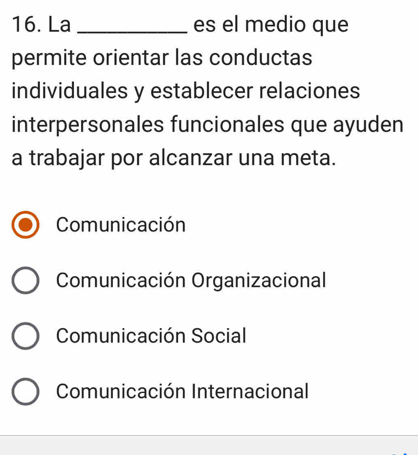 La _es el medio que
permite orientar las conductas
individuales y establecer relaciones
interpersonales funcionales que ayuden
a trabajar por alcanzar una meta.
Comunicación
Comunicación Organizacional
Comunicación Social
Comunicación Internacional