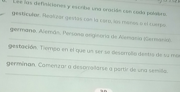 Lee las definiciones y escribe una oración con cada palabra. 
_ 
gesticular. Realizar gestos con la cara, las manos o el cuerpo. 
_ 
germano. Alemán. Persona originaria de Alemania (Germania). 
_ 
gestación. Tiempo en el que un ser se desarrolla dentro de su ma 
_ 
germinan. Comenzar a desarrollarse a partir de una semilla.