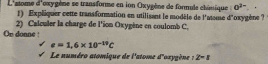 L'atome d'oxygène se transforme en ion Oxygène de formule chimique : O^(2-)
1) Expliquer cette transformation en utilisant le modèle de l’atome d’oxygène ? 
2) Calculer la charge de l'ion Oxygène en coulomb C. 
On donne :
e=1,6* 10^(-19)C
Le numéro atomique de l'atome d' *oxygène : Z=8