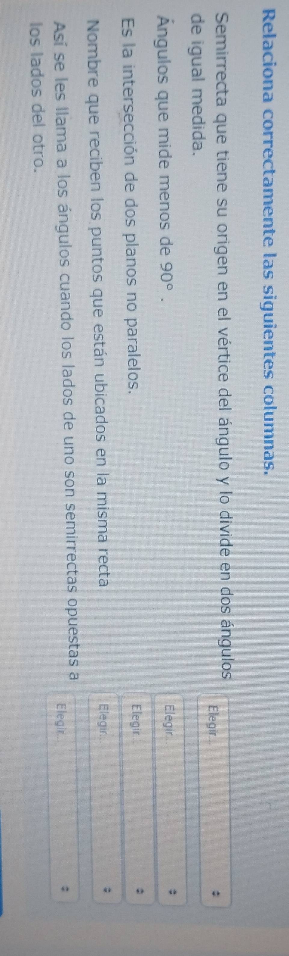 Relaciona correctamente las siguientes columnas. 
Semirrecta que tiene su origen en el vértice del ángulo y lo divide en dos ángulos 
Elegir... 
de igual medida. 
Ángulos que mide menos de 90°. Elegir... 
; 
Es la intersección de dos planos no paralelos. 
Elegir... 
Nombre que reciben los puntos que están ubicados en la misma recta 
Elegir... 
; 
Así se les llama a los ángulos cuando los lados de uno son semirrectas opuestas a 
Elegir... 
; 
los lados del otro.