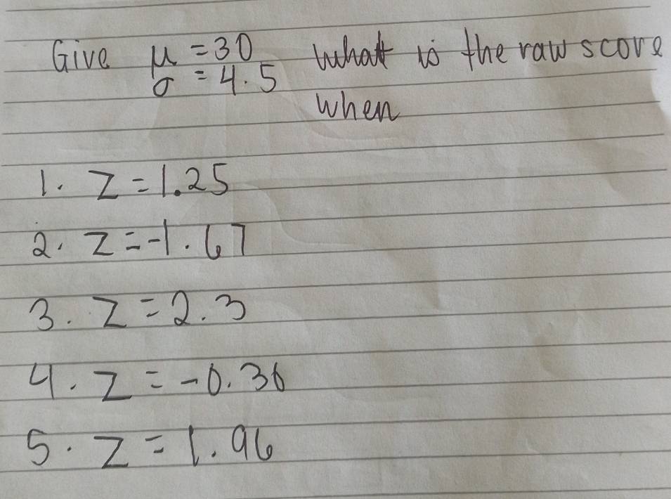 Give mu =30 what ts the raw score
sigma =4.5
when 
1. z=1.25
a z=-1.67
3. z=2.3
4. z=-0.36
5. z=1.96