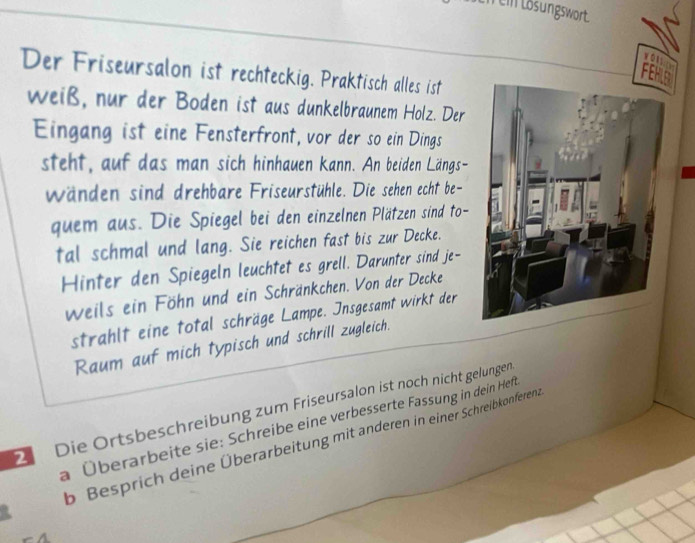 lö sungswort 
volln 
Der Friseursalon ist rechteckig. Praktisch alles ist 
FEHLS 
weiß, nur der Boden ist aus dunkelbraunem Holz. Der 
Eingang ist eine Fensterfront, vor der so ein Dings 
steht, auf das man sich hinhauen kann. An beiden Längs- 
wänden sind drehbare Friseurstühle. Die sehen echt be- 
quem aus. Die Spiegel bei den einzelnen Plätzen sind to- 
tal schmal und lang. Sie reichen fast bis zur Decke. 
Hinter den Spiegeln leuchtet es grell. Darunter sind je- 
weils ein Föhn und ein Schränkchen. Von der Decke 
strahlt eine total schräge Lampe. Insgesamt wirkt der 
Raum auf mich typisch und schrill zugleich. 
Die Ortsbeschreibung zum Friseursalon ist noch nicht gelungen 
a Überarbeite sie: Schreibe eine verbesserte Fassung in dein Heft 
b Besprich deine Überarbeitung mit anderen in einer Schreibkonferen