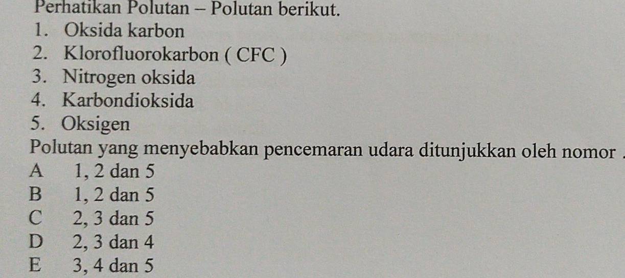 Perhatikan Polutan - Polutan berikut.
1. Oksida karbon
2. Klorofluorokarbon ( CFC )
3. Nitrogen oksida
4. Karbondioksida
5. Oksigen
Polutan yang menyebabkan pencemaran udara ditunjukkan oleh nomor
A 1, 2 dan 5
B 1, 2 dan 5
C 2, 3 dan 5
D 2, 3 dan 4
E 3, 4 dan 5