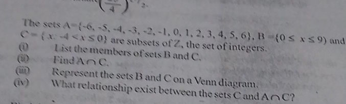 (frac 4) 2、 
The sets A= -6,-5,-4,-3,-2,-1,0,1,2,3,4,5,6 , B= 0≤ x≤ 9) and
C= x:-4 are subsets of Z, the set of integers. 
(i) List the members of sets B and C. 
(u) Find A∩ C. 
(iii) Represent the sets B and C on a Venn diagram. 
(iv) What relationship exist between the sets C and A∩ C ?