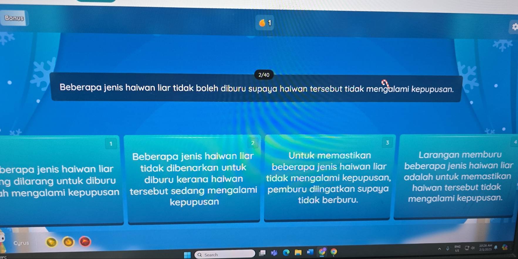 Bonus 1
2/40
Beberapa jenis haiwan liar tidak boleh diburu supaya haiwan tersebut tidak mengalami kepupusan.
1
2
3
Beberapa jenis haiwan liar Untuk memastikan Larangan memburu
berapa jenis haiwan liar tidak dibenarkan untuk beberapa jenis haiwan liar beberapa jenis haiwan liar
ng dilarang untuk diburu diburu kerana haiwan tidak mengalami kepupusan, adalah untuk memastikan
h mengalami kepupusan tersebut sedang mengalami pemburu diingatkan supaya haiwan tersebut tidak
kepupusan tidak berburu. mengalami kepupusan.
Cyrus