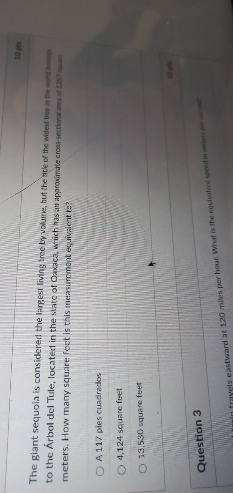 The giant sequoia is considered the largest living tree by volume, but the title of the widest tree in the world belongs
to the Árbol del Tule, located in the state of Oaxaca, which has an approximate cross-sectional area of 1257 square
meters. How many square feet is this measurement equivalent to?
A 117 pies cuadrados
4,124 square feet
13,530 square feet
10 pts
Question 3
fravels eastward at 120 miles per hour. What is the equivalent speed in meters per second
