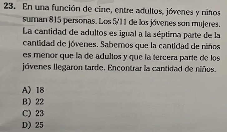 En una función de cine, entre adultos, jóvenes y niños
suman 815 personas. Los 5/11 de los jóvenes son mujeres.
La cantidad de adultos es igual a la séptima parte de la
cantidad de jóvenes. Sabemos que la cantidad de niños
es menor que la de adultos y que la tercera parte de los
jóvenes llegaron tarde. Encontrar la cantidad de niños.
A 18
B) 22
C) 23
D) 25