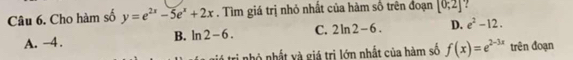 Cho hàm số y=e^(2x)-5e^x+2x. Tìm giá trị nhỏ nhất của hàm số trên đoạn [0;2] ?
B. ln 2-6. C. 2ln 2-6. D. e^2-12.
A. −4.
ri nhỏ nhất và giá trị lớn nhất của hàm số f(x)=e^(2-3x) trên đoạn