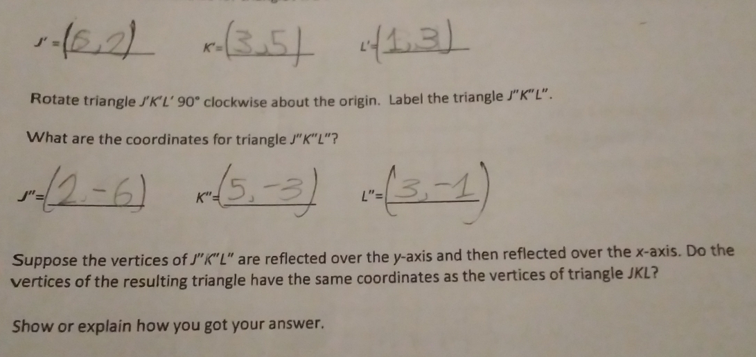 J'=
K'=
_ 
Rotate triangle / 90° clockwise about the origin. Label the triangle J''K'' L". 
What are the coordinates for triangle J''K''L'' ? 
_
J''=
K''= _ 
"=_ 
_ 
Suppose the vertices of J''K''L' are reflected over the y-axis and then reflected over the x-axis. Do the 
vertices of the resulting triangle have the same coordinates as the vertices of triangle JKL? 
Show or explain how you got your answer.