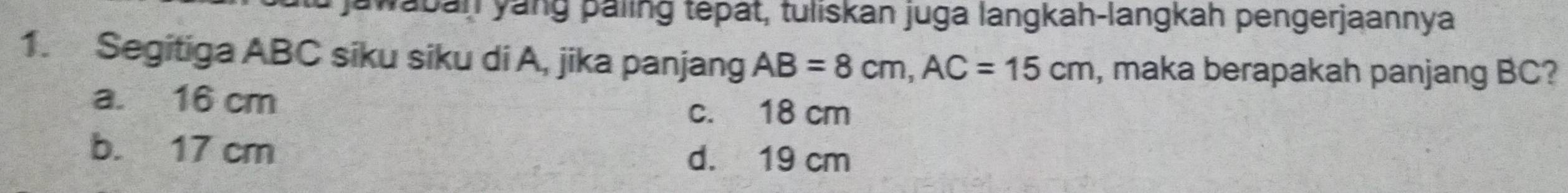 jawaban yang paling tepat, tuliskan juga langkah-langkah pengerjaannya
1. Segitiga ABC siku siku di A, jika panjang AB=8cm, AC=15cm , maka berapakah panjang BC?
a. 16 cm
c. 18 cm
b. 17 cm
d. 19 cm