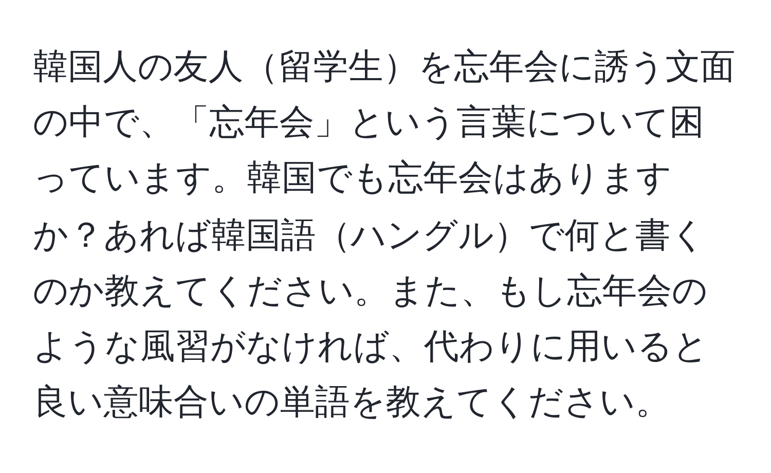 韓国人の友人留学生を忘年会に誘う文面の中で、「忘年会」という言葉について困っています。韓国でも忘年会はありますか？あれば韓国語ハングルで何と書くのか教えてください。また、もし忘年会のような風習がなければ、代わりに用いると良い意味合いの単語を教えてください。