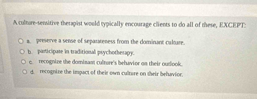 A culture-sensitive therapist would typically encourage clients to do all of these, EXCEPT:
a. preserve a sense of separateness from the dominant culture.
b. participate in traditional psychotherapy.
c recognize the dominant culture's behavior on their outlook.
d recognize the impact of their own culture on their behavior.